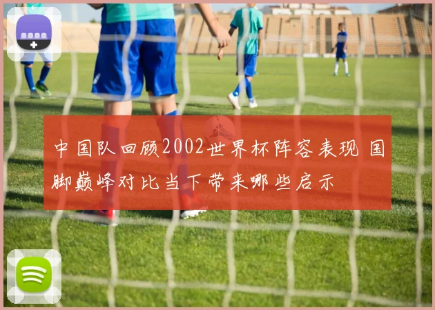 中国队回顾2002世界杯阵容表现 国脚巅峰对比当下带来哪些启示