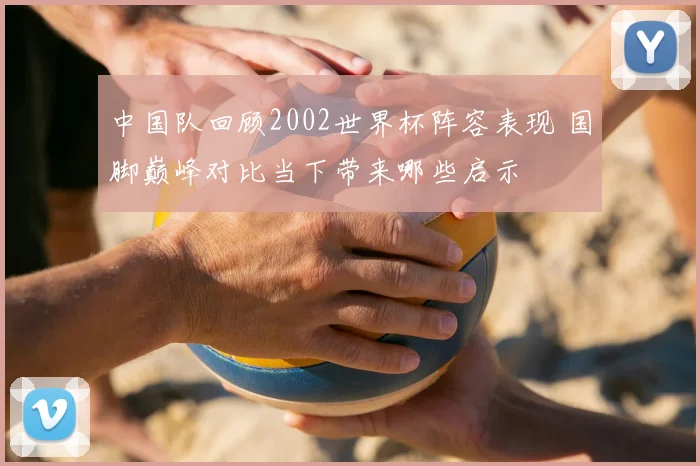 中国队回顾2002世界杯阵容表现 国脚巅峰对比当下带来哪些启示