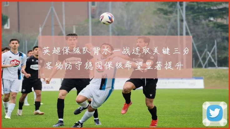 英超保级队背水一战连取关键三分 客场防守稳固保级希望显著提升