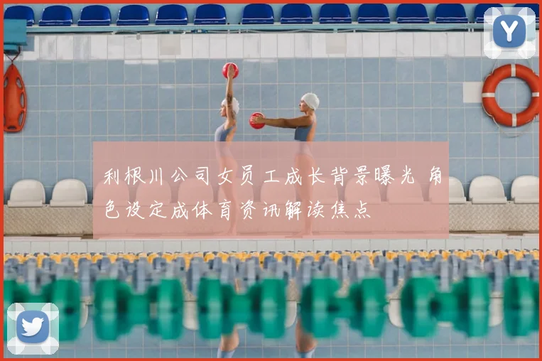 利根川公司女员工成长背景曝光 角色设定成体育资讯解读焦点