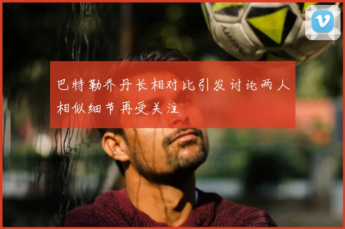 巴特勒乔丹长相对比引发讨论两人相似细节再受关注