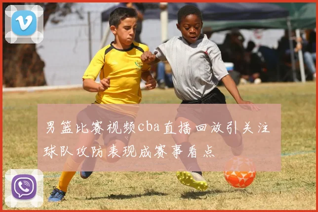 男篮比赛视频cba直播回放引关注 球队攻防表现成赛事看点