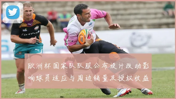 欧洲杯国家队队服公布设计改动影响球员适应与周边销量及授权收益