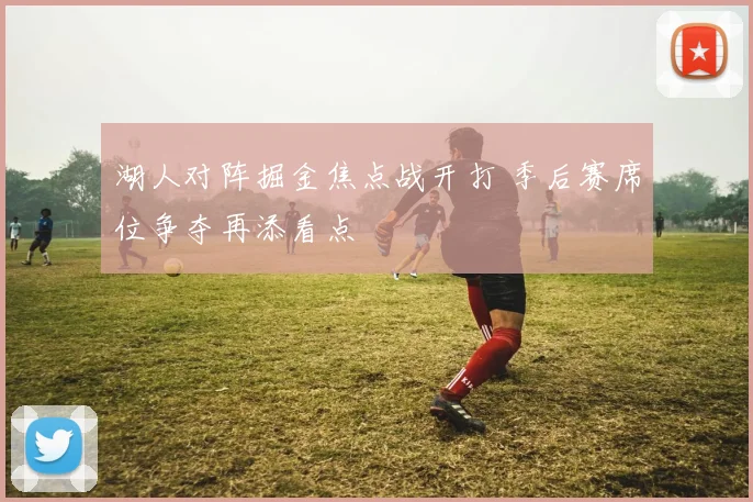 湖人对阵掘金焦点战开打 季后赛席位争夺再添看点