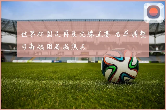 世界杯国足再度无缘正赛 名单调整与备战困局成焦点