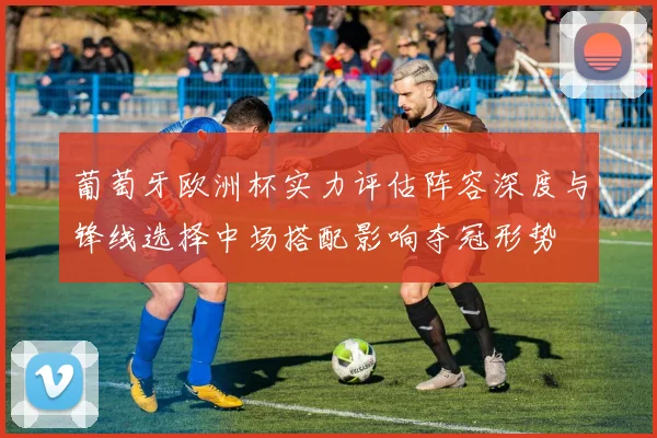 葡萄牙欧洲杯实力评估阵容深度与锋线选择中场搭配影响夺冠形势