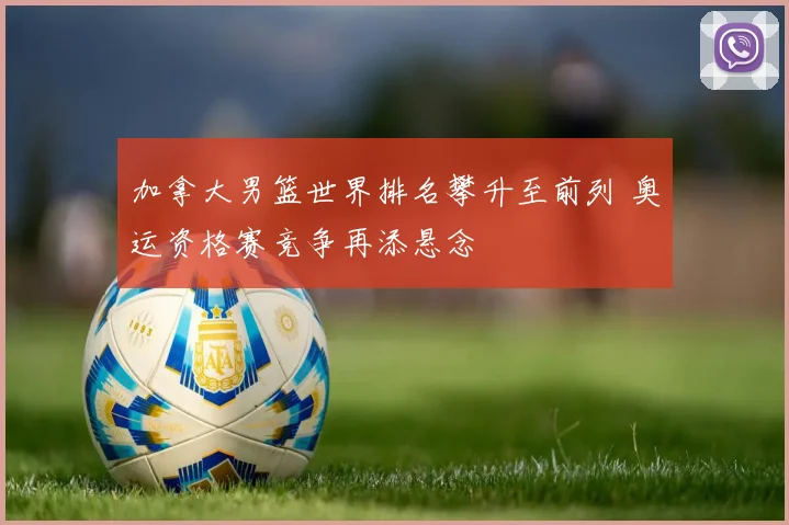 加拿大男篮世界排名攀升至前列 奥运资格赛竞争再添悬念