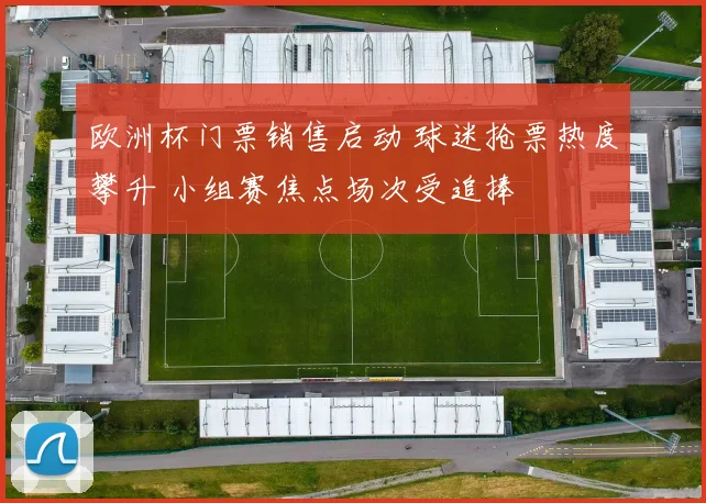 欧洲杯门票销售启动 球迷抢票热度攀升 小组赛焦点场次受追捧