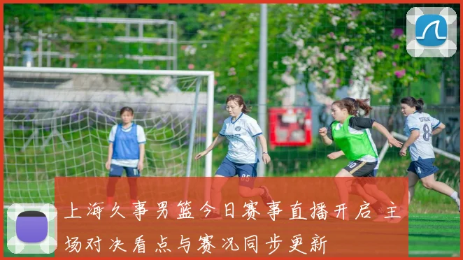 上海久事男篮今日赛事直播开启 主场对决看点与赛况同步更新