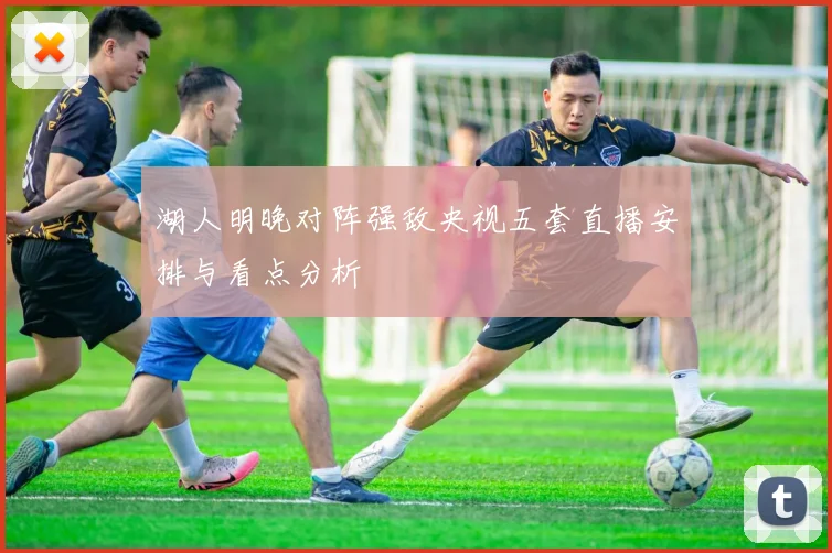 湖人明晚对阵强敌央视五套直播安排与看点分析