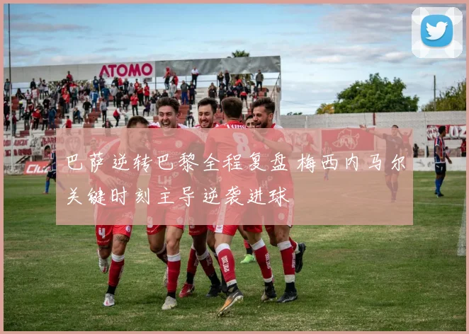 巴萨逆转巴黎全程复盘 梅西内马尔关键时刻主导逆袭进球