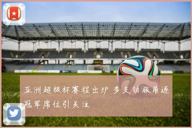 亚洲超级杯赛程出炉 多支劲旅角逐冠军席位引关注
