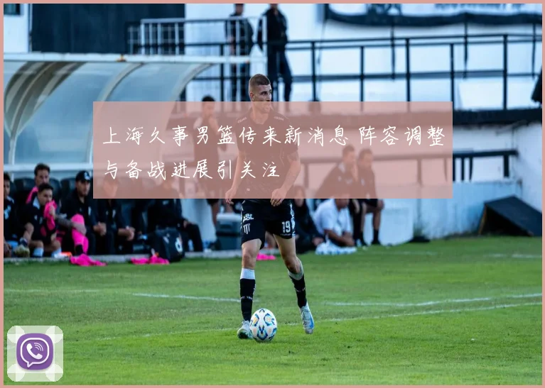 上海久事男篮传来新消息 阵容调整与备战进展引关注