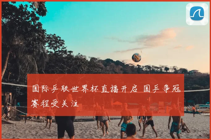 国际乒联世界杯直播开启 国乒争冠赛程受关注