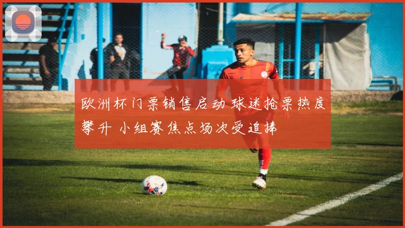 欧洲杯门票销售启动 球迷抢票热度攀升 小组赛焦点场次受追捧