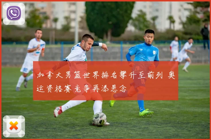 加拿大男篮世界排名攀升至前列 奥运资格赛竞争再添悬念